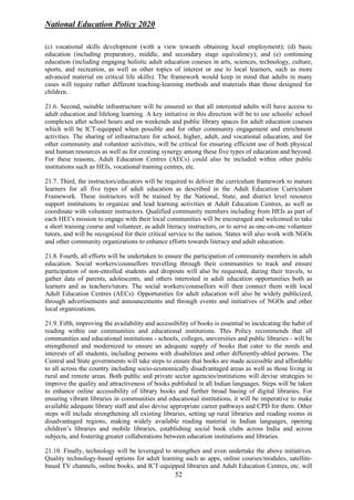 National Education Policy 2020
52
(c) vocational skills development (with a view towards obtaining local employment); (d) basic
education (including preparatory, middle, and secondary stage equivalency); and (e) continuing
education (including engaging holistic adult education courses in arts, sciences, technology, culture,
sports, and recreation, as well as other topics of interest or use to local learners, such as more
advanced material on critical life skills). The framework would keep in mind that adults in many
cases will require rather different teaching-learning methods and materials than those designed for
children.
21.6. Second, suitable infrastructure will be ensured so that all interested adults will have access to
adult education and lifelong learning. A key initiative in this direction will be to use schools/ school
complexes after school hours and on weekends and public library spaces for adult education courses
which will be ICT-equipped when possible and for other community engagement and enrichment
activities. The sharing of infrastructure for school, higher, adult, and vocational education, and for
other community and volunteer activities, will be critical for ensuring efficient use of both physical
and human resources as well as for creating synergy among these five types of education and beyond.
For these reasons, Adult Education Centres (AECs) could also be included within other public
institutions such as HEIs, vocational training centres, etc.
21.7. Third, the instructors/educators will be required to deliver the curriculum framework to mature
learners for all five types of adult education as described in the Adult Education Curriculum
Framework. These instructors will be trained by the National, State, and district level resource
support institutions to organize and lead learning activities at Adult Education Centres, as well as
coordinate with volunteer instructors. Qualified community members including from HEIs as part of
each HEI’s mission to engage with their local communities will be encouraged and welcomed to take
a short training course and volunteer, as adult literacy instructors, or to serve as one-on-one volunteer
tutors, and will be recognized for their critical service to the nation. States will also work with NGOs
and other community organizations to enhance efforts towards literacy and adult education.
21.8. Fourth, all efforts will be undertaken to ensure the participation of community members in adult
education. Social workers/counsellors travelling through their communities to track and ensure
participation of non-enrolled students and dropouts will also be requested, during their travels, to
gather data of parents, adolescents, and others interested in adult education opportunities both as
learners and as teachers/tutors. The social workers/counsellors will then connect them with local
Adult Education Centres (AECs). Opportunities for adult education will also be widely publicized,
through advertisements and announcements and through events and initiatives of NGOs and other
local organizations.
21.9. Fifth, improving the availability and accessibility of books is essential to inculcating the habit of
reading within our communities and educational institutions. This Policy recommends that all
communities and educational institutions - schools, colleges, universities and public libraries - will be
strengthened and modernized to ensure an adequate supply of books that cater to the needs and
interests of all students, including persons with disabilities and other differently-abled persons. The
Central and State governments will take steps to ensure that books are made accessible and affordable
to all across the country including socio-economically disadvantaged areas as well as those living in
rural and remote areas. Both public and private sector agencies/institutions will devise strategies to
improve the quality and attractiveness of books published in all Indian languages. Steps will be taken
to enhance online accessibility of library books and further broad basing of digital libraries. For
ensuring vibrant libraries in communities and educational institutions, it will be imperative to make
available adequate library staff and also devise appropriate career pathways and CPD for them. Other
steps will include strengthening all existing libraries, setting up rural libraries and reading rooms in
disadvantaged regions, making widely available reading material in Indian languages, opening
children’s libraries and mobile libraries, establishing social book clubs across India and across
subjects, and fostering greater collaborations between education institutions and libraries.
21.10. Finally, technology will be leveraged to strengthen and even undertake the above initiatives.
Quality technology-based options for adult learning such as apps, online courses/modules, satellite-
based TV channels, online books, and ICT-equipped libraries and Adult Education Centres, etc. will
 