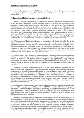 National Education Policy 2020
53
be developed, through government and philanthropic initiatives as well as through crowd sourcing
and competitions. In many cases, quality adult education could thereby be conducted in an online or
blended mode.
22. Promotion of Indian Languages, Arts, and Culture
22.1. India is a treasure trove of culture, developed over thousands of years and manifested in the
form of arts, works of literature, customs, traditions, linguistic expressions, artefacts, heritage sites,
and more. Crores of people from around the world partake in, enjoy, and benefit from this cultural
wealth daily, in the form of visiting India for tourism, experiencing Indian hospitality, purchasing
India’s handicrafts and handmade textiles, reading the classical literature of India, practicing yoga
and meditation, being inspired by Indian philosophy, participating in India’s unique festivals,
appreciating India’s diverse music and art, and watching Indian films, amongst many other aspects. It
is this cultural and natural wealth that truly makes India, “Incredible !ndia”, as per India’s tourism
slogan. The preservation and promotion of India’s cultural wealth must be considered a high priority
for the country, as it is truly important for the nation’s identity as well as for its economy.
22.2. The promotion of Indian arts and culture is important not only for the nation but also for the
individual. Cultural awareness and expression are among the major competencies considered
important to develop in children, in order to provide them with a sense of identity, belonging, as well
as an appreciation of other cultures and identities. It is through the development of a strong sense and
knowledge of their own cultural history, arts, languages, and traditions that children can build a
positive cultural identity and self-esteem. Thus, cultural awareness and expression are important
contributors both to individual as well as societal well-being.
22.3. The arts form a major medium for imparting culture. The arts - besides strengthening cultural
identity, awareness, and uplifting societies - are well known to enhance cognitive and creative
abilities in individuals and increase individual happiness. The happiness/well-being, cognitive
development, and cultural identity of individuals are important reasons that Indian arts of all kinds
must be offered to students at all levels of education, starting with early childhood care and
education.
22.4. Language, of course, is inextricably linked to art and culture. Different languages ‘see’ the
world differently, and the structure of a language, therefore, determines a native speaker’s perception
of experience. In particular, languages influence the way people of a given culture speak with others,
including with family members, authority figures, peers, and strangers, and influence the tone of
conversation. The tone, perception of experience, and familiarity/‘apnapan’ inherent in
conversations among speakers of a common language are a reflection and record of a culture. Culture
is, thus, encased in our languages. Art, in the form of literature, plays, music, film, etc. cannot be
fully appreciated without language. In order to preserve and promote culture, one must preserve and
promote a culture’s languages.
22.5. Unfortunately, Indian languages have not received their due attention and care, with the country
losing over 220 languages in the last 50 years alone. UNESCO has declared 197 Indian languages as
‘endangered’. Various unscripted languages are particularly in danger of becoming extinct. When
senior member(s) of a tribe or community that speak such languages pass away, these languages often
perish with them; too often, no concerted actions or measures are taken to preserve or record these
rich languages/expressions of culture.
22.6. Moreover, even those languages of India that are not officially on such endangered lists, such as
the 22 languages of Eighth Schedule of the Constitution of India, are facing serious difficulties on
many fronts. Teaching and learning of Indian languages need to be integrated with school and higher
education at every level. For languages to remain relevant and vibrant, there must be a steady stream
of high-quality learning and print materials in these languages including textbooks, workbooks,
videos, plays, poems, novels, magazines, etc. Languages must also have consistent official updates to
their vocabularies and dictionaries, widely disseminated, so that the most current issues and concepts
can be effectively discussed in these languages. Enabling such learning materials, print materials, and
 