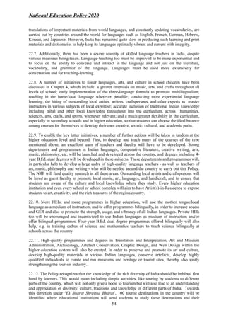 National Education Policy 2020
54
translations of important materials from world languages, and constantly updating vocabularies, are
carried out by countries around the world for languages such as English, French, German, Hebrew,
Korean, and Japanese. However, India has remained quite slow in producing such learning and print
materials and dictionaries to help keep its languages optimally vibrant and current with integrity.
22.7. Additionally, there has been a severe scarcity of skilled language teachers in India, despite
various measures being taken. Language-teaching too must be improved to be more experiential and
to focus on the ability to converse and interact in the language and not just on the literature,
vocabulary, and grammar of the language. Languages must be used more extensively for
conversation and for teaching-learning.
22.8. A number of initiatives to foster languages, arts, and culture in school children have been
discussed in Chapter 4, which include a greater emphasis on music, arts, and crafts throughout all
levels of school; early implementation of the three-language formula to promote multilingualism;
teaching in the home/local language wherever possible; conducting more experiential language
learning; the hiring of outstanding local artists, writers, craftspersons, and other experts as master
instructors in various subjects of local expertise; accurate inclusion of traditional Indian knowledge
including tribal and other local knowledge throughout into the curriculum, across humanities,
sciences, arts, crafts, and sports, whenever relevant; and a much greater flexibility in the curriculum,
especially in secondary schools and in higher education, so that students can choose the ideal balance
among courses for themselves to develop their own creative, artistic, cultural, and academic paths.
22.9. To enable the key latter initiatives, a number of further actions will be taken in tandem at the
higher education level and beyond. First, to develop and teach many of the courses of the type
mentioned above, an excellent team of teachers and faculty will have to be developed. Strong
departments and programmes in Indian languages, comparative literature, creative writing, arts,
music, philosophy, etc. will be launched and developed across the country, and degrees including 4-
year B.Ed. dual degrees will be developed in these subjects. These departments and programmes will,
in particular help to develop a large cadre of high-quality language teachers - as well as teachers of
art, music, philosophy and writing - who will be needed around the country to carry out this Policy.
The NRF will fund quality research in all these areas. Outstanding local artists and craftspersons will
be hired as guest faculty to promote local music, art, languages, and handicraft, and to ensure that
students are aware of the culture and local knowledge where they study. Every higher education
institution and even every school or school complex will aim to have Artist(s)-in-Residence to expose
students to art, creativity, and the rich treasures of the region/country.
22.10. More HEIs, and more programmes in higher education, will use the mother tongue/local
language as a medium of instruction, and/or offer programmes bilingually, in order to increase access
and GER and also to promote the strength, usage, and vibrancy of all Indian languages. Private HEIs
too will be encouraged and incentivized to use Indian languages as medium of instruction and/or
offer bilingual programmes. Four-year B.Ed. dual degree programmes offered bilingually will also
help, e.g. in training cadres of science and mathematics teachers to teach science bilingually at
schools across the country.
22.11. High-quality programmes and degrees in Translation and Interpretation, Art and Museum
Administration, Archaeology, Artefact Conservation, Graphic Design, and Web Design within the
higher education system will also be created. In order to preserve and promote its art and culture,
develop high-quality materials in various Indian languages, conserve artefacts, develop highly
qualified individuals to curate and run museums and heritage or tourist sites, thereby also vastly
strengthening the tourism industry.
22.12. The Policy recognizes that the knowledge of the rich diversity of India should be imbibed first
hand by learners. This would mean including simple activities, like touring by students to different
parts of the country, which will not only give a boost to tourism but will also lead to an understanding
and appreciation of diversity, culture, traditions and knowledge of different parts of India. Towards
this direction under ‘Ek Bharat Shrestha Bharat’, 100 tourist destinations in the country will be
identified where educational institutions will send students to study these destinations and their
 