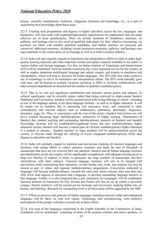 National Education Policy 2020
55
history, scientific contributions, traditions, indigenous literature and knowledge, etc., as a part of
augmenting their knowledge about these areas.
22.13. Creating such programmes and degrees in higher education, across the arts, languages, and
humanities, will also come with expanded high-quality opportunities for employment that can make
effective use of these qualifications. There are already hundreds of Academies, museums, art
galleries, and heritage sites in dire need of qualified individuals for their effective functioning. As
positions are filled with suitably qualified candidates, and further artefacts are procured and
conserved, additional museums, including virtual museums/e-museums, galleries, and heritage sites
may contribute to the conservation of our heritage as well as to India’s tourism industry.
22.14. India will also urgently expand its translation and interpretation efforts in order to make high-
quality learning materials and other important written and spoken material available to the public in
various Indian and foreign languages. For this, an Indian Institute of Translation and Interpretation
(IITI) will be established. Such an institute would provide a truly important service for the country, as
well as employ numerous multilingual language and subject experts, and experts in translation and
interpretation, which will help to promote all Indian languages. The IITI shall also make extensive
use of technology to aid in its translation and interpretation efforts. The IITI could naturally grow
with time, and be housed in multiple locations including in HEIs to facilitate collaborations with
other research departments as demand and the number of qualified candidates grows.
22.15. Due to its vast and significant contributions and literature across genres and subjects, its
cultural significance, and its scientific nature, rather than being restricted to single-stream Sanskrit
Pathshalas and Universities, Sanskrit will be mainstreamed with strong offerings in school - including
as one of the language options in the three-language formula - as well as in higher education. It will
be taught not in isolation, but in interesting and innovative ways, and connected to other
contemporary and relevant subjects such as mathematics, astronomy, philosophy, linguistics,
dramatics, yoga, etc. Thus, in consonance with the rest of this policy, Sanskrit Universities too will
move towards becoming large multidisciplinary institutions of higher learning. Departments of
Sanskrit that conduct teaching and outstanding interdisciplinary research on Sanskrit and Sanskrit
Knowledge Systems will be established/strengthened across the new multidisciplinary higher
education system. Sanskrit will become a natural part of a holistic multidisciplinary higher education
if a student so chooses. Sanskrit teachers in large numbers will be professionalized across the
country in mission mode through the offering of 4-year integrated multidisciplinary B.Ed. dual
degrees in education and Sanskrit.
22.16. India will similarly expand its institutes and universities studying all classical languages and
literature, with strong efforts to collect, preserve, translate, and study the tens of thousands of
manuscripts that have not yet received their due attention. Sanskrit and all Indian language institutes
and departments across the country will be significantly strengthened, with adequate training given to
large new batches of students to study, in particular, the large numbers of manuscripts and their
interrelations with other subjects. Classical language institutes will aim to be merged with
universities, while maintaining their autonomy, so that faculty may work, and students too may be
trained as part of robust and rigorous multidisciplinary programmes. Universities dedicated to
languages will become multidisciplinary, towards the same end; where relevant, they may then also
offer B.Ed. dual degrees in education and a language, to develop outstanding language teachers in
that language. Further, it is also proposed that a new institution for Languages will be established.
National Institute (or Institutes) for Pali, Persian and Prakrit will also be set up within a university
campus. Similar initiatives will be carried out for institutes and universities studying Indian arts, art
history, and Indology. Research for outstanding work in all these areas will be supported by the NRF.
22.17. Efforts to preserve and promote all Indian languages including classical, tribal and endangered
languages will be taken on with new vigour. Technology and crowdsourcing, with extensive
participation of the people, will play a crucial role in these efforts.
22.18. For each of the languages mentioned in the Eighth Schedule of the Constitution of India,
Academies will be established consisting of some of the greatest scholars and native speakers to
 
