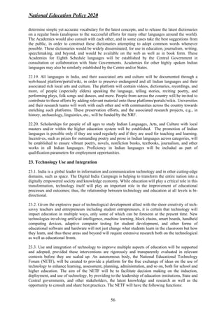 National Education Policy 2020
56
determine simple yet accurate vocabulary for the latest concepts, and to release the latest dictionaries
on a regular basis (analogous to the successful efforts for many other languages around the world).
The Academies would also consult with each other, and in some cases take the best suggestions from
the public, in order to construct these dictionaries attempting to adopt common words whenever
possible. These dictionaries would be widely disseminated, for use in education, journalism, writing,
speechmaking, and beyond, and would be available on the web as well as in book form. These
Academies for Eighth Schedule languages will be established by the Central Government in
consultation or collaboration with State Governments. Academies for other highly spoken Indian
languages may also be similarly established by the Centre and/or States.
22.19. All languages in India, and their associated arts and culture will be documented through a
web-based platform/portal/wiki, in order to preserve endangered and all Indian languages and their
associated rich local arts and culture. The platform will contain videos, dictionaries, recordings, and
more, of people (especially elders) speaking the language, telling stories, reciting poetry, and
performing plays, folk songs and dances, and more. People from across the country will be invited to
contribute to these efforts by adding relevant material onto these platforms/portals/wikis. Universities
and their research teams will work with each other and with communities across the country towards
enriching such platforms. These preservation efforts, and the associated research projects, e.g., in
history, archaeology, linguistics, etc., will be funded by the NRF.
22.20. Scholarships for people of all ages to study Indian Languages, Arts, and Culture with local
masters and/or within the higher education system will be established. The promotion of Indian
languages is possible only if they are used regularly and if they are used for teaching and learning.
Incentives, such as prizes for outstanding poetry and prose in Indian languages across categories, will
be established to ensure vibrant poetry, novels, nonfiction books, textbooks, journalism, and other
works in all Indian languages. Proficiency in Indian languages will be included as part of
qualification parameters for employment opportunities.
23. Technology Use and Integration
23.1. India is a global leader in information and communication technology and in other cutting-edge
domains, such as space. The Digital India Campaign is helping to transform the entire nation into a
digitally empowered society and knowledge economy. While education will play a critical role in this
transformation, technology itself will play an important role in the improvement of educational
processes and outcomes; thus, the relationship between technology and education at all levels is bi-
directional.
23.2. Given the explosive pace of technological development allied with the sheer creativity of tech-
savvy teachers and entrepreneurs including student entrepreneurs, it is certain that technology will
impact education in multiple ways, only some of which can be foreseen at the present time. New
technologies involving artificial intelligence, machine learning, block chains, smart boards, handheld
computing devices, adaptive computer testing for student development, and other forms of
educational software and hardware will not just change what students learn in the classroom but how
they learn, and thus these areas and beyond will require extensive research both on the technological
as well as educational fronts.
23.3. Use and integration of technology to improve multiple aspects of education will be supported
and adopted, provided these interventions are rigorously and transparently evaluated in relevant
contexts before they are scaled up. An autonomous body, the National Educational Technology
Forum (NETF), will be created to provide a platform for the free exchange of ideas on the use of
technology to enhance learning, assessment, planning, administration, and so on, both for school and
higher education. The aim of the NETF will be to facilitate decision making on the induction,
deployment, and use of technology, by providing to the leadership of education institutions, State and
Central governments, and other stakeholders, the latest knowledge and research as well as the
opportunity to consult and share best practices. The NETF will have the following functions:
 