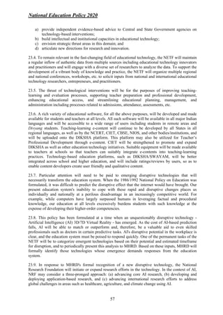 National Education Policy 2020
57
a) provide independent evidence-based advice to Central and State Government agencies on
technology-based interventions;
b) build intellectual and institutional capacities in educational technology;
c) envision strategic thrust areas in this domain; and
d) articulate new directions for research and innovation.
23.4. To remain relevant in the fast-changing field of educational technology, the NETF will maintain
a regular inflow of authentic data from multiple sources including educational technology innovators
and practitioners and will engage with a diverse set of researchers to analyze the data. To support the
development of a vibrant body of knowledge and practice, the NETF will organize multiple regional
and national conferences, workshops, etc. to solicit inputs from national and international educational
technology researchers, entrepreneurs, and practitioners.
23.5. The thrust of technological interventions will be for the purposes of improving teaching-
learning and evaluation processes, supporting teacher preparation and professional development,
enhancing educational access, and streamlining educational planning, management, and
administration including processes related to admissions, attendance, assessments, etc.
23.6. A rich variety of educational software, for all the above purposes, will be developed and made
available for students and teachers at all levels. All such software will be available in all major Indian
languages and will be accessible to a wide range of users including students in remote areas and
Divyang students. Teaching-learning e-content will continue to be developed by all States in all
regional languages, as well as by the NCERT, CIET, CBSE, NIOS, and other bodies/institutions, and
will be uploaded onto the DIKSHA platform. This platform may also be utilized for Teacher’s
Professional Development through e-content. CIET will be strengthened to promote and expand
DIKSHA as well as other education technology initiatives. Suitable equipment will be made available
to teachers at schools so that teachers can suitably integrate e-contents into teaching-learning
practices. Technology-based education platforms, such as DIKSHA/SWAYAM, will be better
integrated across school and higher education, and will include ratings/reviews by users, so as to
enable content developers create user friendly and qualitative content.
23.7. Particular attention will need to be paid to emerging disruptive technologies that will
necessarily transform the education system. When the 1986/1992 National Policy on Education was
formulated, it was difficult to predict the disruptive effect that the internet would have brought. Our
present education system's inability to cope with these rapid and disruptive changes places us
individually and nationally at a perilous disadvantage in an increasingly competitive world. For
example, while computers have largely surpassed humans in leveraging factual and procedural
knowledge, our education at all levels excessively burdens students with such knowledge at the
expense of developing their higher-order competencies.
23.8. This policy has been formulated at a time when an unquestionably disruptive technology -
Artificial Intelligence (AI) 3D/7D Virtual Reality - has emerged. As the cost of AI-based prediction
falls, AI will be able to match or outperform and, therefore, be a valuable aid to even skilled
professionals such as doctors in certain predictive tasks. AI's disruptive potential in the workplace is
clear, and the education system must be poised to respond quickly. One of the permanent tasks of the
NETF will be to categorize emergent technologies based on their potential and estimated timeframe
for disruption, and to periodically present this analysis to MHRD. Based on these inputs, MHRD will
formally identify those technologies whose emergence demands responses from the education
system.
23.9. In response to MHRD's formal recognition of a new disruptive technology, the National
Research Foundation will initiate or expand research efforts in the technology. In the context of AI,
NRF may consider a three-pronged approach: (a) advancing core AI research, (b) developing and
deploying application-based research, and (c) advancing international research efforts to address
global challenges in areas such as healthcare, agriculture, and climate change using AI.
 