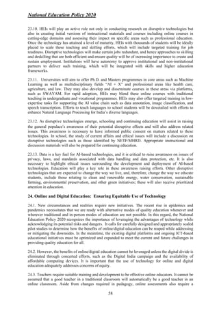 National Education Policy 2020
58
23.10. HEIs will play an active role not only in conducting research on disruptive technologies but
also in creating initial versions of instructional materials and courses including online courses in
cutting-edge domains and assessing their impact on specific areas such as professional education.
Once the technology has attained a level of maturity, HEIs with thousands of students will be ideally
placed to scale these teaching and skilling efforts, which will include targeted training for job
readiness. Disruptive technologies will make certain jobs redundant, and hence approaches to skilling
and deskilling that are both efficient and ensure quality will be of increasing importance to create and
sustain employment. Institutions will have autonomy to approve institutional and non-institutional
partners to deliver such training, which will be integrated with skills and higher education
frameworks.
23.11. Universities will aim to offer Ph.D. and Masters programmes in core areas such as Machine
Learning as well as multidisciplinary fields “AI + X” and professional areas like health care,
agriculture, and law. They may also develop and disseminate courses in these areas via platforms,
such as SWAYAM. For rapid adoption, HEIs may blend these online courses with traditional
teaching in undergraduate and vocational programmes. HEIs may also offer targeted training in low-
expertise tasks for supporting the AI value chain such as data annotation, image classification, and
speech transcription. Efforts to teach languages to school students will be dovetailed with efforts to
enhance Natural Language Processing for India’s diverse languages.
23.12. As disruptive technologies emerge, schooling and continuing education will assist in raising
the general populace’s awareness of their potential disruptive effects and will also address related
issues. This awareness is necessary to have informed public consent on matters related to these
technologies. In school, the study of current affairs and ethical issues will include a discussion on
disruptive technologies such as those identified by NETF/MHRD. Appropriate instructional and
discussion materials will also be prepared for continuing education.
23.13. Data is a key fuel for AI-based technologies, and it is critical to raise awareness on issues of
privacy, laws, and standards associated with data handling and data protection, etc. It is also
necessary to highlight ethical issues surrounding the development and deployment of AI-based
technologies. Education will play a key role in these awareness raising efforts. Other disruptive
technologies that are expected to change the way we live, and, therefore, change the way we educate
students, include those relating to clean and renewable energy, water conservation, sustainable
farming, environmental preservation, and other green initiatives; these will also receive prioritized
attention in education.
24. Online and Digital Education: Ensuring Equitable Use of Technology
24.1. New circumstances and realities require new initiatives. The recent rise in epidemics and
pandemics necessitates that we are ready with alternative modes of quality education whenever and
wherever traditional and in-person modes of education are not possible. In this regard, the National
Education Policy 2020 recognizes the importance of leveraging the advantages of technology while
acknowledging its potential risks and dangers. It calls for carefully designed and appropriately scaled
pilot studies to determine how the benefits of online/digital education can be reaped while addressing
or mitigating the downsides. In the meantime, the existing digital platforms and ongoing ICT-based
educational initiatives must be optimized and expanded to meet the current and future challenges in
providing quality education for all.
24.2. However, the benefits of online/digital education cannot be leveraged unless the digital divide is
eliminated through concerted efforts, such as the Digital India campaign and the availability of
affordable computing devices. It is important that the use of technology for online and digital
education adequately addresses concerns of equity.
24.3. Teachers require suitable training and development to be effective online educators. It cannot be
assumed that a good teacher in a traditional classroom will automatically be a good teacher in an
online classroom. Aside from changes required in pedagogy, online assessments also require a
 