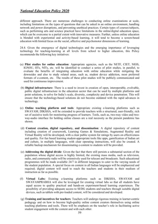 National Education Policy 2020
59
different approach. There are numerous challenges to conducting online examinations at scale,
including limitations on the types of questions that can be asked in an online environment, handling
network and power disruptions, and preventing unethical practices. Certain types of courses/subjects,
such as performing arts and science practical have limitations in the online/digital education space,
which can be overcome to a partial extent with innovative measures. Further, unless online education
is blended with experiential and activity-based learning, it will tend to become a screen-based
education with limited focus on the social, affective and psychomotor dimensions of learning.
24.4. Given the emergence of digital technologies and the emerging importance of leveraging
technology for teaching-learning at all levels from school to higher education, this Policy
recommends the following key initiatives:
(a) Pilot studies for online education: Appropriate agencies, such as the NETF, CIET, NIOS,
IGNOU, IITs, NITs, etc. will be identified to conduct a series of pilot studies, in parallel, to
evaluate the benefits of integrating education with online education while mitigating the
downsides and also to study related areas, such as, student device addiction, most preferred
formats of e-content, etc. The results of these pilot studies will be publicly communicated and
used for continuous improvement.
(b) Digital infrastructure: There is a need to invest in creation of open, interoperable, evolvable,
public digital infrastructure in the education sector that can be used by multiple platforms and
point solutions, to solve for India’s scale, diversity, complexity and device penetration. This will
ensure that the technology-based solutions do not become outdated with the rapid advances in
technology.
(c) Online teaching platform and tools: Appropriate existing e-learning platforms such as
SWAYAM, DIKSHA, will be extended to provide teachers with a structured, user-friendly, rich
set of assistive tools for monitoring progress of learners. Tools, such as, two-way video and two-
way-audio interface for holding online classes are a real necessity as the present pandemic has
shown.
(d) Content creation, digital repository, and dissemination: A digital repository of content
including creation of coursework, Learning Games & Simulations, Augmented Reality and
Virtual Reality will be developed, with a clear public system for ratings by users on effectiveness
and quality. For fun based learning student-appropriate tools like apps, gamification of Indian art
and culture, in multiple languages, with clear operating instructions, will also be created. A
reliable backup mechanism for disseminating e-content to students will be provided.
(e) Addressing the digital divide: Given the fact that there still persists a substantial section of the
population whose digital access is highly limited, the existing mass media, such as television,
radio, and community radio will be extensively used for telecast and broadcasts. Such educational
programmes will be made available 24/7 in different languages to cater to the varying needs of
the student population. A special focus on content in all Indian languages will be emphasized and
required; digital content will need to reach the teachers and students in their medium of
instruction as far as possible.
(f) Virtual Labs: Existing e-learning platforms such as DIKSHA, SWAYAM and
SWAYAMPRABHA will also be leveraged for creating virtual labs so that all students have
equal access to quality practical and hands-on experiment-based learning experiences. The
possibility of providing adequate access to SEDG students and teachers through suitable digital
devices, such as tablets with pre-loaded content, will be considered and developed.
(g) Training and incentives for teachers: Teachers will undergo rigorous training in learner-centric
pedagogy and on how to become high-quality online content creators themselves using online
teaching platforms and tools. There will be emphasis on the teacher’s role in facilitating active
student engagement with the content and with each other.
 