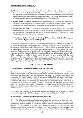National Education Policy 2020
60
(h) Online assessment and examinations: Appropriate bodies, such as the proposed National
Assessment Centre or PARAKH, School Boards, NTA, and other identified bodies will design
and implement assessment frameworks encompassing design of competencies, portfolio, rubrics,
standardized assessments, and assessment analytics. Studies will be undertaken to pilot new ways
of assessment using education technologies focusing on 21st
century skills.
(i) Blended models of learning: While promoting digital learning and education, the importance of
face-to-face in-person learning is fully recognized. Accordingly, different effective models of
blended learning will be identified for appropriate replication for different subjects.
(j) Laying down standards: As research on online/digital education emerges, NETF and other
appropriate bodies shall set up standards of content, technology, and pedagogy for online/digital
teaching-learning. These standards will help to formulate guidelines for e-learning by States,
Boards, schools and school complexes, HEIs, etc.
24.5 Creating a Dedicated Unit for Building of World Class, Digital Infrastructure,
Educational Digital Content and Capacity
Technology in education is a journey and not a destination and capacity will be needed to orchestrate
the various ecosystem players to implement policy objectives. A dedicated unit for the purpose of
orchestrating the building of digital infrastructure, digital content and capacity building will
be created in the Ministry to look after the e-education needs of both school and higher
education. Since technology is rapidly evolving, and needs specialists to deliver high quality
e-learning, a vibrant ecosystem has to be encouraged to create solutions that not only solve
India’s challenges of scale, diversity, equity, but also evolve in keeping with the rapid
changes in technology, whose half-life reduces with each passing year. This centre will,
therefore, consist of experts drawn from the field of administration, education, educational
technology, digital pedagogy and assessment, e-governance, etc.
Part IV. MAKING IT HAPPEN
25. Strengthening the Central Advisory Board of Education
25.1. Achieving successful implementation of this policy demands a long-term vision, availability of
expertise on a sustained basis, and concerted action from all concerned encompassing National, State,
institutional, and individual levels. In this context, the Policy recommends strengthening and
empowering the Central Advisory Board of Education (CABE) which will have a much greater
mandate and not only a forum for widespread consultation and examination of issues relating to
educational and cultural development. The remodeled and rejuvenated CABE shall also be
responsible for developing, articulating, evaluating, and revising the vision of education in the
country on a continuous basis, in close collaboration with MHRD and the corresponding apex bodies
of States. It shall also create and continuously review the institutional frameworks that shall help
attain this vision.
25.2. To bring the focus back on education and learning, it is desirable that the Ministry of Human
Resource Development (MHRD) be re-designated as the Ministry of Education (MoE).
26. Financing: Affordable and Quality Education for All
26.1. The Policy commits to significantly raising educational investment, as there is no better
investment towards a society’s future than the high-quality education of our young people.
Unfortunately, public expenditure on education in India has not come close to the recommended level
of 6% of GDP, as envisaged by the 1968 Policy, reiterated in the Policy of 1986, and which was
further reaffirmed in the 1992 review of the Policy. The current public (Government - Centre and
States) expenditure on education in India has been around 4.43% of GDP (Analysis of Budgeted
 