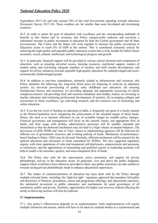 National Education Policy 2020
61
Expenditure 2017-18) and only around 10% of the total Government spending towards education
(Economic Survey 2017-18). These numbers are far smaller than most developed and developing
countries.
26.2. In order to attain the goal of education with excellence and the corresponding multitude of
benefits to this Nation and its economy, this Policy unequivocally endorses and envisions a
substantial increase in public investment in education by both the Central government and all State
Governments. The Centre and the States will work together to increase the public investment in
Education sector to reach 6% of GDP at the earliest. This is considered extremely critical for
achieving the high-quality and equitable public education system that is truly needed for India's future
economic, social, cultural, intellectual, and technological progress and growth.
26.3. In particular, financial support will be provided to various critical elements and components of
education, such as ensuring universal access, learning resources, nutritional support, matters of
student safety and well-being, adequate numbers of teachers and staff, teacher development, and
support for all key initiatives towards equitable high-quality education for underprivileged and socio-
economically disadvantaged groups.
26.4. In addition to one-time expenditures, primarily related to infrastructure and resources, this
Policy identifies the following key long-term thrust areas for financing to cultivate an education
system: (a) universal provisioning of quality early childhood care education; (b) ensuring
foundational literacy and numeracy; (c) providing adequate and appropriate resourcing of school
complexes/clusters; (d) providing food and nutrition (breakfast and midday meals); (e) investing in
teacher education and continuing professional development of teachers; (f) revamping colleges and
universities to foster excellence; (g) cultivating research; and (h) extensive use of technology and
online education.
26.5. Even the low level of funding on education in India, is frequently not spent in a timely manner
at the District/institution level, hampering the achievement of the intended targets of those funds.
Hence, the need is to increase efficiency in use of available budget by suitable policy changes.
Financial governance and management will focus on the smooth, timely, and appropriate flow of
funds, and their usage with probity; administrative processes will be suitably amended and
streamlined so that the disbursal mechanism may not lead to a high volume of unspent balances. The
provisions of GFR, PFMS and ‘Just in Time’ release to implementing agencies will be followed for
efficient use of government resources and avoiding parking of funds. Mechanism of performance-
based funding to States / HEIs may be devised. Similarly, efficient mechanism will be ensured for the
optimal allocation and utilization of funds earmarked for SEDGs. The new suggested regulatory
regime, with clear separations of roles and transparent self-disclosures, empowerment and autonomy
to institutions, and the appointment of outstanding and qualified experts to leadership positions will
help to enable a far smoother, quicker, and more transparent flow of funds.
26.6. The Policy also calls for the rejuvenation, active promotion, and support for private
philanthropic activity in the education sector. In particular, over and above the public budgetary
support which would have been otherwise provided to them, any public institution can take initiatives
towards raising private philanthropic funds to enhance educational experiences.
26.7. The matter of commercialization of education has been dealt with by the Policy through
multiple relevant fronts, including: the ‘light but tight’ regulatory approach that mandates full public
self-disclosure of finances, procedures, course and programme offerings, and educational outcomes;
the substantial investment in public education; and mechanisms for good governance of all
institutions, public and private. Similarly, opportunities for higher cost recovery without affecting the
needy or deserving sections will also be explored.
27. Implementation
27.1. Any policy’s effectiveness depends on its implementation. Such implementation will require
multiple initiatives and actions, which will have to be taken by multiple bodies in a synchronized and
 