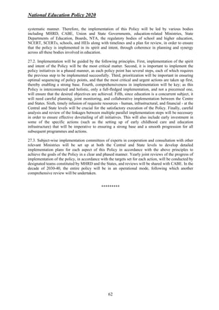 National Education Policy 2020
62
systematic manner. Therefore, the implementation of this Policy will be led by various bodies
including MHRD, CABE, Union and State Governments, education-related Ministries, State
Departments of Education, Boards, NTA, the regulatory bodies of school and higher education,
NCERT, SCERTs, schools, and HEIs along with timelines and a plan for review, in order to ensure
that the policy is implemented in its spirit and intent, through coherence in planning and synergy
across all these bodies involved in education.
27.2. Implementation will be guided by the following principles. First, implementation of the spirit
and intent of the Policy will be the most critical matter. Second, it is important to implement the
policy initiatives in a phased manner, as each policy point has several steps, each of which requires
the previous step to be implemented successfully. Third, prioritization will be important in ensuring
optimal sequencing of policy points, and that the most critical and urgent actions are taken up first,
thereby enabling a strong base. Fourth, comprehensiveness in implementation will be key; as this
Policy is interconnected and holistic, only a full-fledged implementation, and not a piecemeal one,
will ensure that the desired objectives are achieved. Fifth, since education is a concurrent subject, it
will need careful planning, joint monitoring, and collaborative implementation between the Centre
and States. Sixth, timely infusion of requisite resources - human, infrastructural, and financial - at the
Central and State levels will be crucial for the satisfactory execution of the Policy. Finally, careful
analysis and review of the linkages between multiple parallel implementation steps will be necessary
in order to ensure effective dovetailing of all initiatives. This will also include early investment in
some of the specific actions (such as the setting up of early childhood care and education
infrastructure) that will be imperative to ensuring a strong base and a smooth progression for all
subsequent programmes and actions.
27.3. Subject-wise implementation committees of experts in cooperation and consultation with other
relevant Ministries will be set up at both the Central and State levels to develop detailed
implementation plans for each aspect of this Policy in accordance with the above principles to
achieve the goals of the Policy in a clear and phased manner. Yearly joint reviews of the progress of
implementation of the policy, in accordance with the targets set for each action, will be conducted by
designated teams constituted by MHRD and the States, and reviews will be shared with CABE. In the
decade of 2030-40, the entire policy will be in an operational mode, following which another
comprehensive review will be undertaken.
*********
 