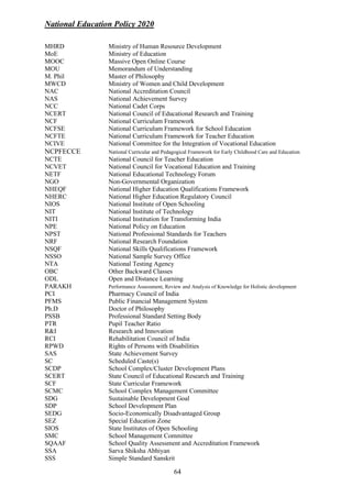 National Education Policy 2020
64
MHRD Ministry of Human Resource Development
MoE Ministry of Education
MOOC Massive Open Online Course
MOU Memorandum of Understanding
M. Phil Master of Philosophy
MWCD Ministry of Women and Child Development
NAC National Accreditation Council
NAS National Achievement Survey
NCC National Cadet Corps
NCERT National Council of Educational Research and Training
NCF National Curriculum Framework
NCFSE National Curriculum Framework for School Education
NCFTE National Curriculum Framework for Teacher Education
NCIVE National Committee for the Integration of Vocational Education
NCPFECCE National Curricular and Pedagogical Framework for Early Childhood Care and Education
NCTE National Council for Teacher Education
NCVET National Council for Vocational Education and Training
NETF National Educational Technology Forum
NGO Non-Governmental Organization
NHEQF National Higher Education Qualifications Framework
NHERC National Higher Education Regulatory Council
NIOS National Institute of Open Schooling
NIT National Institute of Technology
NITI National Institution for Transforming India
NPE National Policy on Education
NPST National Professional Standards for Teachers
NRF National Research Foundation
NSQF National Skills Qualifications Framework
NSSO National Sample Survey Office
NTA National Testing Agency
OBC Other Backward Classes
ODL Open and Distance Learning
PARAKH Performance Assessment, Review and Analysis of Knowledge for Holistic development
PCI Pharmacy Council of India
PFMS Public Financial Management System
Ph.D Doctor of Philosophy
PSSB Professional Standard Setting Body
PTR Pupil Teacher Ratio
R&I Research and Innovation
RCI Rehabilitation Council of India
RPWD Rights of Persons with Disabilities
SAS State Achievement Survey
SC Scheduled Caste(s)
SCDP School Complex/Cluster Development Plans
SCERT State Council of Educational Research and Training
SCF State Curricular Framework
SCMC School Complex Management Committee
SDG Sustainable Development Goal
SDP School Development Plan
SEDG Socio-Economically Disadvantaged Group
SEZ Special Education Zone
SIOS State Institutes of Open Schooling
SMC School Management Committee
SQAAF School Quality Assessment and Accreditation Framework
SSA Sarva Shiksha Abhiyan
SSS Simple Standard Sanskrit
 