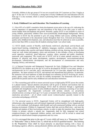 National Education Policy 2020
7
Currently, children in the age group of 3-6 are not covered in the 10+2 structure as Class 1 begins at
age 6. In the new 5+3+3+4 structure, a strong base of Early Childhood Care and Education (ECCE)
from age 3 is also included, which is aimed at promoting better overall learning, development, and
well-being.
1. Early Childhood Care and Education: The Foundation of Learning
1.1. Over 85% of a child’s cumulative brain development occurs prior to the age of 6, indicating the
critical importance of appropriate care and stimulation of the brain in the early years in order to
ensure healthy brain development and growth. Presently, quality ECCE is not available to crores of
young children, particularly children from socio-economically disadvantaged backgrounds. Strong
investment in ECCE has the potential to give all young children such access, enabling them to
participate and flourish in the educational system throughout their lives. Universal provisioning of
quality early childhood development, care, and education must thus be achieved as soon as possible,
and no later than 2030, to ensure that all students entering Grade 1 are school ready.
1.2. ECCE ideally consists of flexible, multi-faceted, multi-level, play-based, activity-based, and
inquiry-based learning, comprising of alphabets, languages, numbers, counting, colours, shapes,
indoor and outdoor play, puzzles and logical thinking, problem-solving, drawing, painting and other
visual art, craft, drama and puppetry, music and movement. It also includes a focus on developing
social capacities, sensitivity, good behaviour, courtesy, ethics, personal and public cleanliness,
teamwork, and cooperation. The overall aim of ECCE will be to attain optimal outcomes in the
domains of: physical and motor development, cognitive development, socio-emotional-ethical
development, cultural/artistic development, and the development of communication and early
language, literacy, and numeracy.
1.3. A National Curricular and Pedagogical Framework for Early Childhood Care and Education
(NCPFECCE) for children up to the age of 8 will be developed by NCERT in two parts, namely, a
sub-framework for 0-3 year-olds, and a sub-framework for 3-8 year-olds, aligned with the above
guidelines, the latest research on ECCE, and national and international best practices. In particular,
the numerous rich local traditions of India developed over millennia in ECCE involving art, stories,
poetry, games, songs, and more, will also be suitably incorporated. The framework will serve as a
guide both for parents and for early childhood care and education institutions.
1.4. The overarching goal will be to ensure universal access to high-quality ECCE across the country
in a phased manner. Special attention and priority will be given to districts and locations that are
particularly socio-economically disadvantaged. ECCE shall be delivered through a significantly
expanded and strengthened system of early-childhood education institutions consisting of (a) stand-
alone Anganwadis; (b) Anganwadis co-located with primary schools; (c) pre-primary
schools/sections covering at least age 5 to 6 years co-located with existing primary schools; and (d)
stand-alone pre-schools - all of which would recruit workers/teachers specially trained in the
curriculum and pedagogy of ECCE.
1.5. For universal access to ECCE, Anganwadi Centres will be strengthened with high-quality
infrastructure, play equipment, and well-trained Anganwadi workers/teachers. Every Anganwadi will
have a well-ventilated, well-designed, child-friendly and well-constructed building with an enriched
learning environment. Children in Anganwadi Centres shall take activity-filled tours - and meet the
teachers and students of their local primary schools, in order to make the transition from Anganwadi
Centres to primary schools a smooth one. Anganwadis shall be fully integrated into school
complexes/clusters, and Anganwadi children, parents, and teachers will be invited to attend and
participate in school/school complex programmes and vice versa.
1.6. It is envisaged that prior to the age of 5 every child will move to a “Preparatory Class”
or “Balavatika” (that is, before Class 1), which has an ECCE-qualified teacher. The learning
in the Preparatory Class shall be based primarily on play-based learning with a focus on
developing cognitive, affective, and psychomotor abilities and early literacy and numeracy. The mid-
 