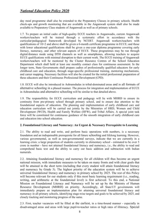 National Education Policy 2020
8
day meal programme shall also be extended to the Preparatory Classes in primary schools. Health
check-ups and growth monitoring that are available in the Anganwadi system shall also be made
available to Preparatory Class students of Anganwadi as well as of primary schools.
1.7. To prepare an initial cadre of high-quality ECCE teachers in Anganwadis, current Anganwadi
workers/teachers will be trained through a systematic effort in accordance with the
curricular/pedagogical framework developed by NCERT. Anganwadi workers/teachers with
qualifications of 10+2 and above shall be given a 6-month certificate programme in ECCE; and those
with lower educational qualifications shall be given a one-year diploma programme covering early
literacy, numeracy, and other relevant aspects of ECCE. These programmes may be run through
digital/distance mode using DTH channels as well as smartphones, allowing teachers to acquire
ECCE qualifications with minimal disruption to their current work. The ECCE training of Anganwadi
workers/teachers will be mentored by the Cluster Resource Centres of the School Education
Department which shall hold at least one monthly contact class for continuous assessment. In the
longer term, State Governments shall prepare cadres of professionally qualified educators for early
childhood care and education, through stage-specific professional training, mentoring mechanisms,
and career mapping. Necessary facilities will also be created for the initial professional preparation of
these educators and their Continuous Professional Development (CPD).
1.8. ECCE will also be introduced in Ashramshalas in tribal-dominated areas and in all formats of
alternative schooling in a phased manner. The process for integration and implementation of ECCE
in Ashramshalas and alternative schooling will be similar to that detailed above.
1.9. The responsibility for ECCE curriculum and pedagogy will lie with MHRD to ensure its
continuity from pre-primary school through primary school, and to ensure due attention to the
foundational aspects of education. The planning and implementation of early childhood care and
education curriculum will be carried out jointly by the Ministries of HRD, Women and Child
Development (WCD), Health and Family Welfare (HFW), and Tribal Affairs. A special joint task
force will be constituted for continuous guidance of the smooth integration of early childhood care
and education into school education.
2. Foundational Literacy and Numeracy: An Urgent & Necessary Prerequisite to Learning
2.1. The ability to read and write, and perform basic operations with numbers, is a necessary
foundation and an indispensable prerequisite for all future schooling and lifelong learning. However,
various governmental, as well as non-governmental surveys, indicate that we are currently in a
learning crisis: a large proportion of students currently in elementary school - estimated to be over 5
crore in number - have not attained foundational literacy and numeracy, i.e., the ability to read and
comprehend basic text and the ability to carry out basic addition and subtraction with Indian
numerals.
2.2. Attaining foundational literacy and numeracy for all children will thus become an urgent
national mission, with immediate measures to be taken on many fronts and with clear goals that
will be attained in the short term (including that every student will attain foundational literacy
and numeracy by Grade 3). The highest priority of the education system will be to achieve
universal foundational literacy and numeracy in primary school by 2025. The rest of this Policy
will become relevant for our students only if this most basic learning requirement (i.e., reading,
writing, and arithmetic at the foundational level) is first achieved. To this end, a National
Mission on Foundational Literacy and Numeracy will be set up by the Ministry of Human
Resource Development (MHRD) on priority. Accordingly, all State/UT governments will
immediately prepare an implementation plan for attaining universal foundational literacy and
numeracy in all primary schools, identifying stage-wise targets and goals to be achieved by 2025, and
closely tracking and monitoring progress of the same.
2.3. First, teacher vacancies will be filled at the earliest, in a time-bound manner - especially in
disadvantaged areas and areas with large pupil-to-teacher ratios or high rates of illiteracy. Special
 