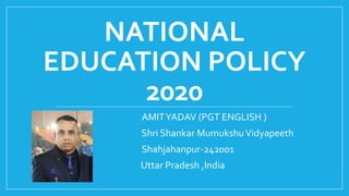 NATIONAL
EDUCATION POLICY
2020
AMITYADAV (PGT ENGLISH )
Shri Shankar MumukshuVidyapeeth
Shahjahanpur-242001
Uttar Pradesh ,India
 