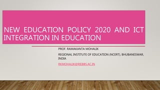 NEW EDUCATION POLICY 2020 AND ICT
INTEGRATION IN EDUCATION
PROF. RAMAKANTA MOHALIK
REGIONAL INSTITUTE OF EDUCATION (NCERT), BHUBANESWAR,
INDIA
RKMOHALIK@RIEBBS.AC.IN
 