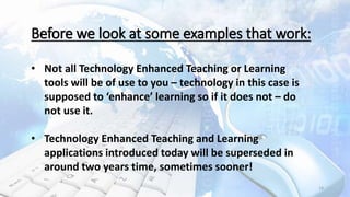 14
Before we look at some examples that work:
• Not all Technology Enhanced Teaching or Learning
tools will be of use to you – technology in this case is
supposed to ‘enhance’ learning so if it does not – do
not use it.
• Technology Enhanced Teaching and Learning
applications introduced today will be superseded in
around two years time, sometimes sooner!
 