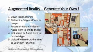 20Work by Jennifer Jones, Bleak Hill Primary School.
Augmented Reality – Generate Your Own !
1. Down load Software
2. Determine Trigger (Place or
Image)
3. Record or Obtain Video or
Audio Item to link to trigger
4. Link Video or Audio Item to
link to trigger
5. Upload Video or Audio Item
to your own “channel”
 