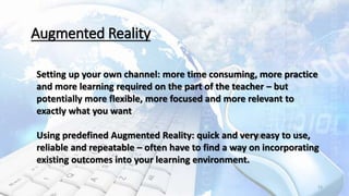 23
Augmented Reality
Setting up your own channel: more time consuming, more practice
and more learning required on the part of the teacher – but
potentially more flexible, more focused and more relevant to
exactly what you want
Using predefined Augmented Reality: quick and very easy to use,
reliable and repeatable – often have to find a way on incorporating
existing outcomes into your learning environment.
 