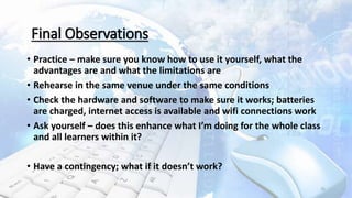 • Practice – make sure you know how to use it yourself, what the
advantages are and what the limitations are
• Rehearse in the same venue under the same conditions
• Check the hardware and software to make sure it works; batteries
are charged, internet access is available and wifi connections work
• Ask yourself – does this enhance what I’m doing for the whole class
and all learners within it?
• Have a contingency; what if it doesn’t work?
25
Final Observations
 