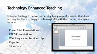 Technology Enhanced Teaching
Using technology to deliver something to a group of students that does
not require them to engage technologically with the content, examples
include:
• PowerPoint Presentations
• PREZi Presentations
• Watching a Youtube video clip
• Keynote
• Slideshare
3
 