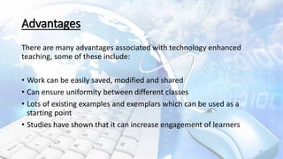 Advantages
There are many advantages associated with technology enhanced
teaching, some of these include:
• Work can be easily saved, modified and shared
• Can ensure uniformity between different classes
• Lots of existing examples and exemplars which can be used as a
starting point
• Studies have shown that it can increase engagement of learners
4
 