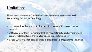 Limitations
There are a number of limitations and problems associated with
Technology Enhanced Teaching:
• Hardware Problems – lack of access to rooms with projectors for
example.
• Software problems, including lack of compatibility and errors which
occur switching from PC to Mac based presentations
• Issues with internet access (if it’s a cloud based programme like Prezi)
5
 