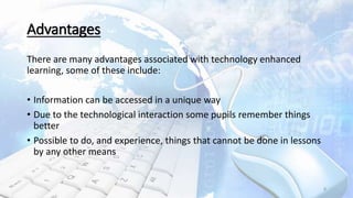 Advantages
There are many advantages associated with technology enhanced
learning, some of these include:
• Information can be accessed in a unique way
• Due to the technological interaction some pupils remember things
better
• Possible to do, and experience, things that cannot be done in lessons
by any other means
8
 