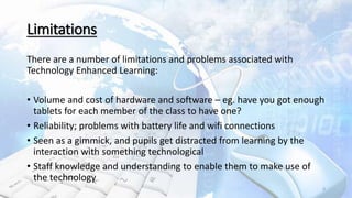 Limitations
There are a number of limitations and problems associated with
Technology Enhanced Learning:
• Volume and cost of hardware and software – eg. have you got enough
tablets for each member of the class to have one?
• Reliability; problems with battery life and wifi connections
• Seen as a gimmick, and pupils get distracted from learning by the
interaction with something technological
• Staff knowledge and understanding to enable them to make use of
the technology
9
 