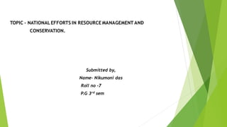TOPIC – NATIONAL EFFORTS IN RESOURCE MANAGEMENT AND
CONSERVATION.
Submitted by,
Name- Nikumoni das
Roll no -7
P.G 3rd sem
 