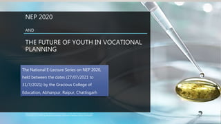 NEP 2020
AND
THE FUTURE OF YOUTH IN VOCATIONAL
PLANNING
This presentation is a part of the National E-Lecture Series on NEP 2020, held between the dates
27/07/2021 to 31/7/2021) by the Gracious College of Education, Abhanpur, Raipur, Chattisgarh
The National E-Lecture Series on NEP 2020,
held between the dates (27/07/2021 to
31/7/2021) by the Gracious College of
Education, Abhanpur, Raipur, Chattisgarh
 