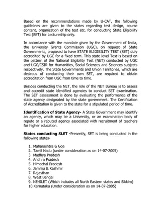 Based on the recommendations made by U-CAT, the following
guidelines are given to the states regarding test design, course
content, organization of the test etc. for conducting State Eligibility
Test (SET) for Lectureship only.

In accordance with the mandate given by the Government of India,
the University Grants Commission (UGC), on request of State
Governments, proposed to have STATE ELIGIBILITY TEST (SET) duly
accredited by UGC for a fixed term. This state level Test is based on
the pattern of the National Eligibility Test (NET) conducted by UGC
and UGC/CSIR for Humanities, Social Sciences and Sciences subjects
respectively. The State Governments and Union Territories, which are
desirous of conducting their own SET, are required to obtain
accreditation from UGC from time to time.

Besides conducting the NET, the role of the NET Bureau is to assess
and accredit state identified agencies to conduct SET examination.
The SET assessment is done by evaluating the performance of the
state agency designated by the state government. The Certification
of Accreditation is given to the state for a stipulated period of time.

Identification of State Agency- A State Government may identify
an agency, which may be a University, or an examination body of
repute or a reputed agency associated with recruitment of teachers
for higher education.

States conducting SLET -Presently, SET is being conducted in the
following states-

  1. Maharashtra & Goa
  2. Tamil Nadu (under consideration as on 14-07-2005)
  3. Madhya Pradesh
  4. Andhra Pradesh
  5. Himachal Pradesh
  6. Jammu & Kashmir
  7. Rajasthan
  8. West Bengal
  9. NE-SLET (Which includes all North Eastern states and Sikkim)
  10.Karnataka (Under consideration as on 14-07-2005)
 