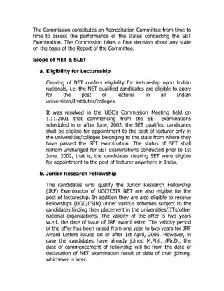 The Commission constitutes an Accreditation Committee from time to
time to assess the performance of the states conducting the SET
Examination. The Commission takes a final decision about any state
on the basis of the Report of the Committee.

Scope of NET & SLET

  a. Eligibility for Lectureship

     Clearing of NET confers eligibility for lectureship upon Indian
     nationals, i.e. the NET qualified candidates are eligible to apply
     for     the      post     of      lecturer   in     all     Indian
     universities/Institutes/colleges.

     It was resolved in the UGC's Commission Meeting held on
     1.11.2001 that commencing from the SET examinations
     scheduled in or after June, 2002, the SET qualified candidates
     shall be eligible for appointment to the post of lecturer only in
     the universities/colleges belonging to the state from where they
     have passed the SET examination. The status of SET shall
     remain unchanged for SET examinations conducted prior to 1st
     June, 2002, that is, the candidates clearing SET were eligible
     for appointment to the post of lecturer anywhere in India.

  b. Junior Research Fellowship

     The candidates who qualify the Junior Research Fellowship
     (JRF) Examination of UGC/CSIR NET are also eligible for the
     post of lectureship. In addition they are also eligible to receive
     Fellowships (UGC/CSIR) under various schemes subject to the
     candidates finding their placement in the universities/IITs/other
     national organizations. The validity of the offer is two years
     w.e.f. the date of issue of JRF award letter. The validity period
     of the offer has been raised from one year to two years for JRF
     Award Letters issued on or after 1st April, 2005. However, in
     case the candidates have already joined M.Phil. /Ph.D., the
     date of commencement of fellowship will be from the date of
     declaration of NET examination result or date of their joining,
     whichever is later.
 