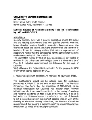 UNIVERSITY GRANTS COMMISSION
NET BUREAU
University of Delhi, South Campus
Benito Juarez Marg, New Delhi – 110 021

Subject: Review of National Eligibility Test (NET) conducted
by UGC and UGC-CSIR

A Brief Note
In early eighties, there was a general perception among the public
and the leading educationists that well qualified persons were not
being attracted towards teaching profession. Concerns were also
expressed about the criteria that were employed for the selection of
teachers. It was increasingly realized that quite a large number of
people who neither had the competence nor the aptitude for teaching
made an easy entry into this profession.
The Committee formed by UGC in 1983 on revision of pay scales of
teachers in the universities and colleges under the Chairmanship of
Prof. R C Mehrotra recommended the following for the post of
Lecturer:
“i) Qualifying at the National test conducted for the purpose by UGC
or any other agency approved by UGC.

ii) Master’s degree with at least 55 % marks or its equivalent grade.

The qualifications should not be relaxed even for candidates
possessing M.Phil/Ph.D. at the time of recruitment.” The Mehrotra
Committee also found that the stipulation of M.Phil/Ph.D. as an
essential qualification for Lecturers had neither been followed
faithfully nor did it necessarily contribute to the raising of teaching
and research standards. In fact, it was of the view that, if at all, it
had led to the dilution of research standards on account of the rush
to get a research degree in the shortest possible time. In view of the
diversity of standards among universities, the Mehrotra Committee
recommended that passing a national qualifying examination before
recruitment be made an essential pre-condition.
 