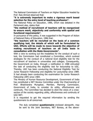 The National Commission of Teachers on Higher Education headed by
Prof. Rais Ahmed observed that:
“it is extremely important to make a rigorous merit based
selection for the entry level of teaching profession”.
The National Policy on Education, 1986, which was debated in the
Parliament also, states that:
“the method of recruitment of teachers will be reorganized
to ensure merit, objectivity and conformity with spatial and
functional requirements”.
In pursuance of this policy, it was suggested in the Program of Action
of National Policy of Education, 1986 that:
“the teachers will be recruited on the basis of a common
qualifying test, the details of which will be formulated by
UGC. Efforts will be made to move towards the objective of
making recruitment of teachers on all India basis in
consultation with the State Governments”.
With a view to working out the modalities for the conduct of such a
test, the Commission had constituted a Committee, which evolved
strategies for the conduct of a national level eligibility test for the
recruitment of teachers in universities and colleges. Consequently,
the Government on India, through a notification in 1988 entrusted
the task of conducting the eligibility test for lectureship to UGC.
Thereby, UGC has been conducting the National Eligibility Test for
Junior Research Fellowship and eligibility for Lectureship since 1989.
It had already been conducting the examination for Junior Research
Fellowship (JRF) since 1984.
The Ministry of Human Resource Development, Government of India
has constituted a NET Review Committee under the Chairmanship of
Prof. Bhalchandra Mungekar, Member, Planning Commission,
Government of India, to consider its utility, effectiveness and
continuity. The Committee has decided to elicit the views of a cross-
section of the society regarding utility, effectiveness and continuity of
UGC-NET.
It is requested to get the required information by sending the
questionnaire to all concerned.

      The duly completed questionnaire enclosed alongwith, may
      be sent to the Joint Secretary, NET Bureau, at the above-
 