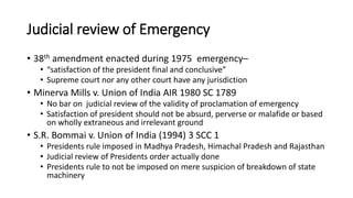 Judicial review of Emergency
• 38th amendment enacted during 1975 emergency–
• “satisfaction of the president final and conclusive”
• Supreme court nor any other court have any jurisdiction
• Minerva Mills v. Union of India AIR 1980 SC 1789
• No bar on judicial review of the validity of proclamation of emergency
• Satisfaction of president should not be absurd, perverse or malafide or based
on wholly extraneous and irrelevant ground
• S.R. Bommai v. Union of India (1994) 3 SCC 1
• Presidents rule imposed in Madhya Pradesh, Himachal Pradesh and Rajasthan
• Judicial review of Presidents order actually done
• Presidents rule to not be imposed on mere suspicion of breakdown of state
machinery
 