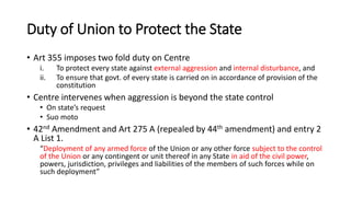 Duty of Union to Protect the State
• Art 355 imposes two fold duty on Centre
i. To protect every state against external aggression and internal disturbance, and
ii. To ensure that govt. of every state is carried on in accordance of provision of the
constitution
• Centre intervenes when aggression is beyond the state control
• On state’s request
• Suo moto
• 42nd Amendment and Art 275 A (repealed by 44th amendment) and entry 2
A List 1.
“Deployment of any armed force of the Union or any other force subject to the control
of the Union or any contingent or unit thereof in any State in aid of the civil power,
powers, jurisdiction, privileges and liabilities of the members of such forces while on
such deployment”
 