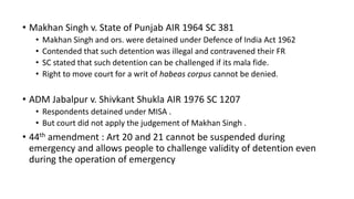 • Makhan Singh v. State of Punjab AIR 1964 SC 381
• Makhan Singh and ors. were detained under Defence of India Act 1962
• Contended that such detention was illegal and contravened their FR
• SC stated that such detention can be challenged if its mala fide.
• Right to move court for a writ of habeas corpus cannot be denied.
• ADM Jabalpur v. Shivkant Shukla AIR 1976 SC 1207
• Respondents detained under MISA .
• But court did not apply the judgement of Makhan Singh .
• 44th amendment : Art 20 and 21 cannot be suspended during
emergency and allows people to challenge validity of detention even
during the operation of emergency
 