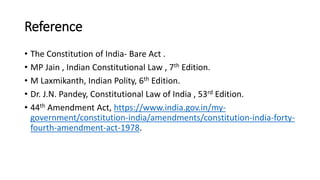 Reference
• The Constitution of India- Bare Act .
• MP Jain , Indian Constitutional Law , 7th Edition.
• M Laxmikanth, Indian Polity, 6th Edition.
• Dr. J.N. Pandey, Constitutional Law of India , 53rd Edition.
• 44th Amendment Act, https://www.india.gov.in/my-
government/constitution-india/amendments/constitution-india-forty-
fourth-amendment-act-1978.
 