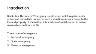 Introduction
Blacks Law Dictionary “Emergency is a situation which requires quick
action and immediate notice , as such a situation causes a threat to the
life and property of the nation. It is a failure of social system to deliver
reasonable conditions of life.
Three types of emergency
1. National emergency
2. State emergency
3. Financial emergency
 