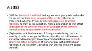 Art 352
• (1) If the President is satisfied that a grave emergency exists whereby
the security of India or of any part of the territory thereof is
threatened, whether by war or external aggression or armed
rebellion, he may, by Proclamation, make a declaration to that effect
[in respect of the whole of India or of such part of the territory
thereof as may be specified in the Proclamation].
• [Explanation.—A Proclamation of Emergency declaring that the
security of India or any part of the territory thereof is threatened by
war or by external aggression or by armed rebellion may be made
before the actual occurrence of war or of any such aggression or
rebellion, if the President is satisfied that there is imminent danger
thereof.]
 