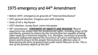 1975 emergency and 44th Amendment
• Before 1975- emergency on grounds of “internal disturbance”
• 1971 general election- Congress won with majority
• State of UP v. Raj Narain
• 1977 election- Janata Govt. came into power
• 44th amendment : STATEMENT OF OBJECTS AND REASONS ‘Recent
experience has shown that the fundamental rights, including those of life
and liberty, granted to citizens by the Constitution are capable of being
taken away by a transient majority. It is, therefore, necessary to provide
adequate safeguards against the recurrence of such a contingency in the
future and to ensure to the people themselves an effective voice in
determining the form of government under which they are to live. This is
one of the primary objects of this Bill.’
 
