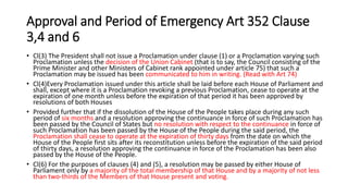 Approval and Period of Emergency Art 352 Clause
3,4 and 6
• Cl(3) The President shall not issue a Proclamation under clause (1) or a Proclamation varying such
Proclamation unless the decision of the Union Cabinet (that is to say, the Council consisting of the
Prime Minister and other Ministers of Cabinet rank appointed under article 75) that such a
Proclamation may be issued has been communicated to him in writing. (Read with Art 74)
• Cl(4)Every Proclamation issued under this article shall be laid before each House of Parliament and
shall, except where it is a Proclamation revoking a previous Proclamation, cease to operate at the
expiration of one month unless before the expiration of that period it has been approved by
resolutions of both Houses
• Provided further that if the dissolution of the House of the People takes place during any such
period of six months and a resolution approving the continuance in force of such Proclamation has
been passed by the Council of States but no resolution with respect to the continuance in force of
such Proclamation has been passed by the House of the People during the said period, the
Proclamation shall cease to operate at the expiration of thirty days from the date on which the
House of the People first sits after its reconstitution unless before the expiration of the said period
of thirty days, a resolution approving the continuance in force of the Proclamation has been also
passed by the House of the People.
• Cl(6) For the purposes of clauses (4) and (5), a resolution may be passed by either House of
Parliament only by a majority of the total membership of that House and by a majority of not less
than two-thirds of the Members of that House present and voting.
 
