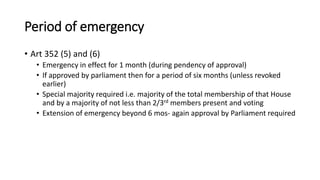 Period of emergency
• Art 352 (5) and (6)
• Emergency in effect for 1 month (during pendency of approval)
• If approved by parliament then for a period of six months (unless revoked
earlier)
• Special majority required i.e. majority of the total membership of that House
and by a majority of not less than 2/3rd members present and voting
• Extension of emergency beyond 6 mos- again approval by Parliament required
 