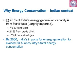 Why Energy Conservation – Indian context 
• @ 70 % of India’s energy generation capacity is 
from fossil fuels (Largely Imported). 
– 40 % from Coal 
– 24 % from crude oil & 
– 6% from natural gas 
• By 2030, India’s imports for energy generation to 
exceed 53 % of country’s total energy 
consumption 
 