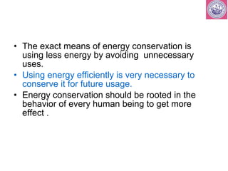 • The exact means of energy conservation is 
using less energy by avoiding unnecessary 
uses. 
• Using energy efficiently is very necessary to 
conserve it for future usage. 
• Energy conservation should be rooted in the 
behavior of every human being to get more 
effect . 
 