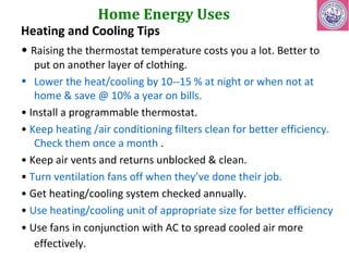 Home Energy Uses 
Heating and Cooling Tips 
• Raising the thermostat temperature costs you a lot. Better to 
put on another layer of clothing. 
• Lower the heat/cooling by 10--15 % at night or when not at 
home & save @ 10% a year on bills. 
• Install a programmable thermostat. 
• Keep heating /air conditioning filters clean for better efficiency. 
Check them once a month . 
• Keep air vents and returns unblocked & clean. 
• Turn ventilation fans off when they’ve done their job. 
• Get heating/cooling system checked annually. 
• Use heating/cooling unit of appropriate size for better efficiency 
• Use fans in conjunction with AC to spread cooled air more 
effectively. 
 