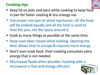 Cooking tips 
• Keep lid on pots and pans while cooking to keep heat 
in pan for faster cooking & less energy use 
• Use proper size pan on stove top burner. All the food 
will be cooked equally and all the heat is used to 
heat the pan, not the space around it. 
• Cook as many things as possible at the same time. 
• Keep oven door closed while cooking. Opening the 
door allows heat to escape & requires more energy 
• Don’t over-cook food. Over-cooking consumes extra 
energy that is not needed. 
• Microwave foods when possible. Cooking with a 
microwave is fast and energy efficient. 
 