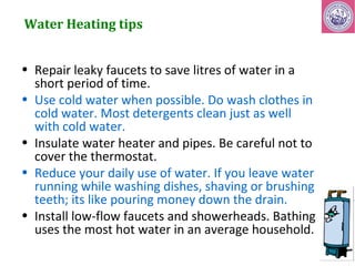 Water Heating tips 
• Repair leaky faucets to save litres of water in a 
short period of time. 
• Use cold water when possible. Do wash clothes in 
cold water. Most detergents clean just as well 
with cold water. 
• Insulate water heater and pipes. Be careful not to 
cover the thermostat. 
• Reduce your daily use of water. If you leave water 
running while washing dishes, shaving or brushing 
teeth; its like pouring money down the drain. 
• Install low-flow faucets and showerheads. Bathing 
uses the most hot water in an average household. 
 