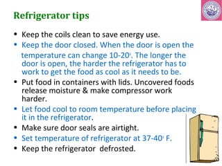 Refrigerator tips 
• Keep the coils clean to save energy use. 
• Keep the door closed. When the door is open the 
temperature can change 10-20o. The longer the 
door is open, the harder the refrigerator has to 
work to get the food as cool as it needs to be. 
• Put food in containers with lids. Uncovered foods 
release moisture & make compressor work 
harder. 
• Let food cool to room temperature before placing 
it in the refrigerator. 
• Make sure door seals are airtight. 
• Set temperature of refrigerator at 37-40o F. 
• Keep the refrigerator defrosted. 
 