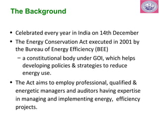 The Background 
• Celebrated every year in India on 14th December 
• The Energy Conservation Act executed in 2001 by 
the Bureau of Energy Efficiency (BEE) 
– a constitutional body under GOI, which helps 
developing policies & strategies to reduce 
energy use. 
• The Act aims to employ professional, qualified & 
energetic managers and auditors having expertise 
in managing and implementing energy, efficiency 
projects. 
 