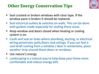 Other Energy Conservation Tips 
• Seal cracked or broken windows with clear tape. If the 
window pane is broken it should be replaced. 
• Seal electrical outlets & switches on walls. This can be done 
with gaskets made especially for sealing these areas. 
• Keep window and doors closed when heating or cooling 
system is on. 
• Caulk and seal air leaks where plumbing, ducting, or electrical 
wiring penetrates walls,floors and ceilings. If you can feel a 
cool draft coming from a window / door in wintertime, place 
weather strip around those doors or windows. 
• Use nature’s energy. 
• Landscaping is a natural way to help keep your home more 
comfortable and reduce energy bills. 
 