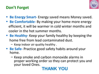 Don’t Forget 
• Be Energy Smart- Energy saved means Money saved. 
• Be Comfortable- By making your home more energy 
efficient, it will be warmer in cold winter months and 
cooler in the hot summer months. 
• Be Healthy- Keep your family healthy by keeping the 
home free from lead contaminated dust. 
– Keep indoor air quality healthy . 
• Be Safe- Practice good safety habits around your 
home. 
– Keep smoke and carbon monoxide alarms in 
proper working order so they can protect you and 
your loved Ones. 
