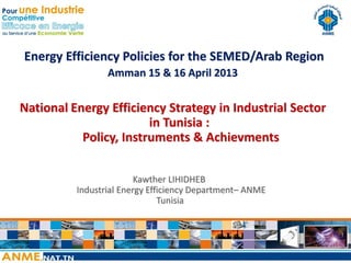 Energy Efficiency Policies for the SEMED/Arab Region
                 Amman 15 & 16 April 2013


National Energy Efficiency Strategy in Industrial Sector
                        in Tunisia :
           Policy, Instruments & Achievments


                         Kawther LIHIDHEB
          Industrial Energy Efficiency Department– ANME
                               Tunisia
 